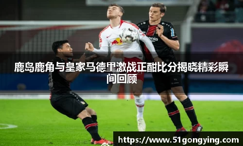 鹿岛鹿角与皇家马德里激战正酣比分揭晓精彩瞬间回顾